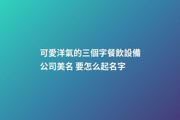 可愛洋氣的三個字餐飲設備公司美名 要怎么起名字-第1張-公司起名-玄機派
